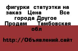 фигурки .статуэтки.на заказ › Цена ­ 250 - Все города Другое » Продам   . Тамбовская обл.